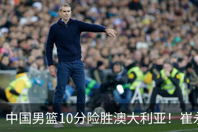 中国男篮10分险胜澳大利亚！崔永熙12分，王俊杰23分，王浩然10分