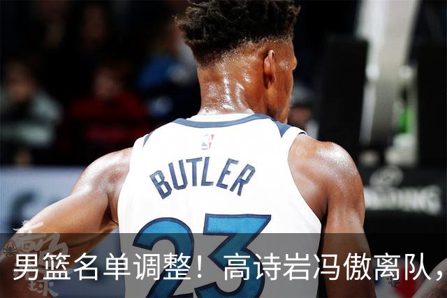 男篮名单调整！高诗岩冯傲离队，胡明轩健康回归，后续仍会有变动